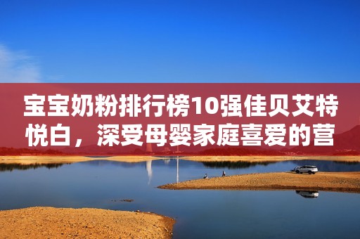 宝宝奶粉排行榜10强佳贝艾特悦白，深受母婴家庭喜爱的营养续航日照新闻网2023-10-17 14:25安徽日照新闻网2023-10-17 14:25安徽