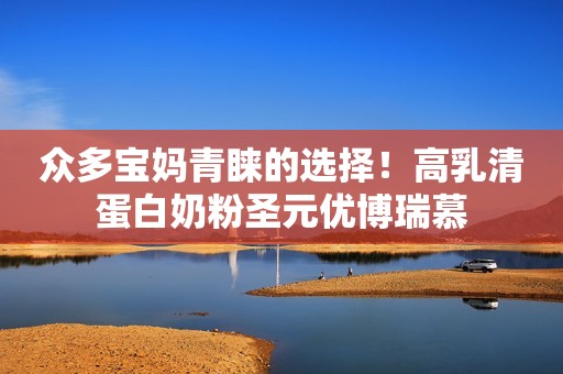 众多宝妈青睐的选择！高乳清蛋白奶粉圣元优博瑞慕