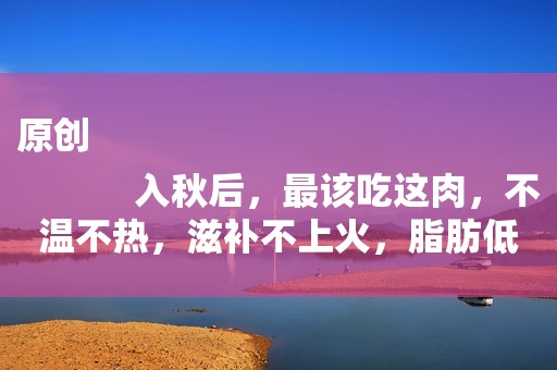 原创
            入秋后，最该吃这肉，不温不热，滋补不上火，脂肪低，吃了不发胖