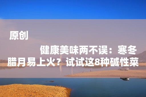 原创
            健康美味两不误：寒冬腊月易上火？试试这8种碱性菜