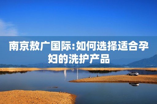 南京敖广国际:如何选择适合孕妇的洗护产品