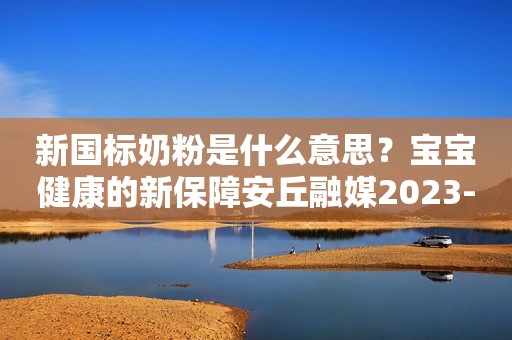 新国标奶粉是什么意思？宝宝健康的新保障安丘融媒2023-11-23 11:00湖北安丘融媒2023-11-23 11:00湖北