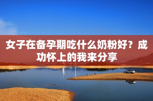 女子在备孕期吃什么奶粉好？成功怀上的我来分享