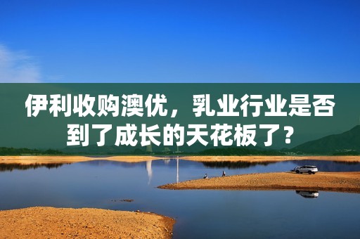 伊利收购澳优，乳业行业是否到了成长的天花板了？