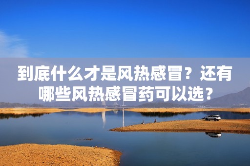 到底什么才是风热感冒？还有哪些风热感冒药可以选？
