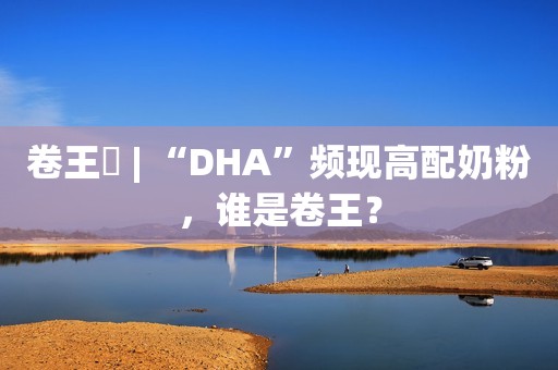卷王⑭ | “DHA”频现高配奶粉，谁是卷王？