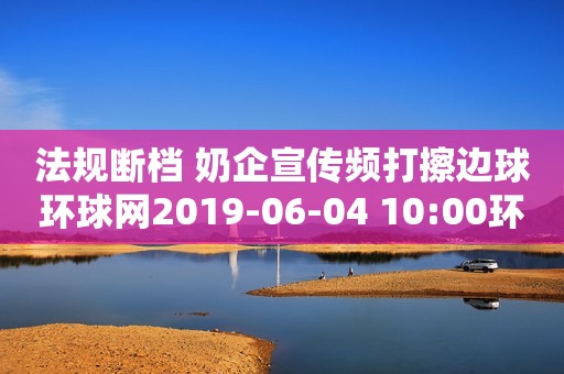 法规断档 奶企宣传频打擦边球环球网2019-06-04 10:00环球网2019-06-04 10:00