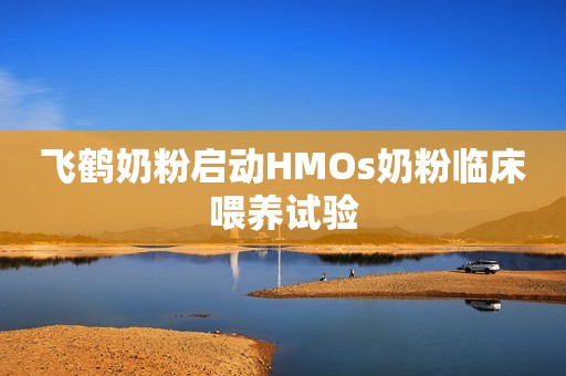 飞鹤奶粉启动HMOs奶粉临床喂养试验