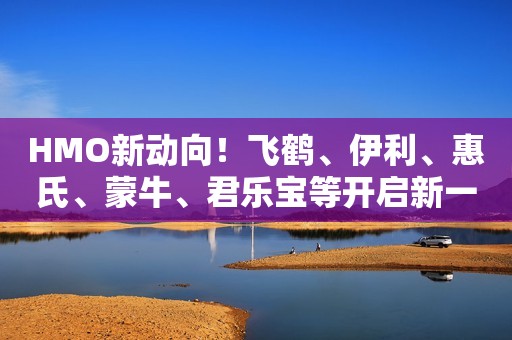 HMO新动向！飞鹤、伊利、惠氏、蒙牛、君乐宝等开启新一轮热潮