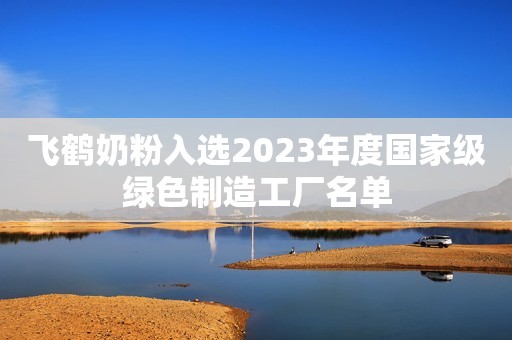 飞鹤奶粉入选2023年度国家级绿色制造工厂名单