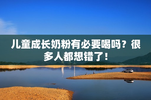 儿童成长奶粉有必要喝吗？很多人都想错了！