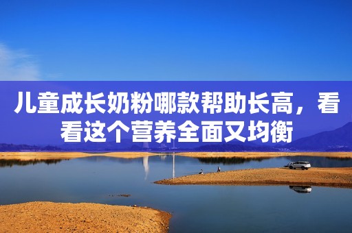 儿童成长奶粉哪款帮助长高，看看这个营养全面又均衡