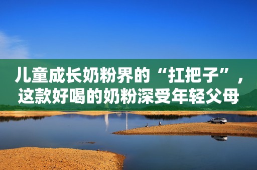 儿童成长奶粉界的“扛把子”，这款好喝的奶粉深受年轻父母喜爱