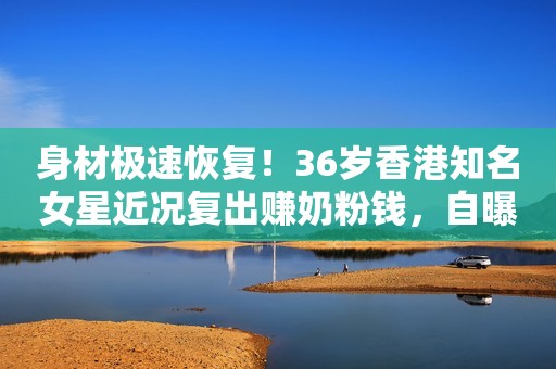 身材极速恢复！36岁香港知名女星近况复出赚奶粉钱，自曝想生二胎