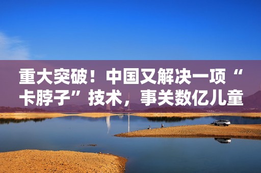 重大突破！中国又解决一项“卡脖子”技术，事关数亿儿童经济观察报2022-06-24 10:57经济观察报2022-06-24 10:57