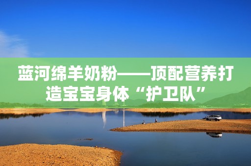 蓝河绵羊奶粉——顶配营养打造宝宝身体“护卫队”