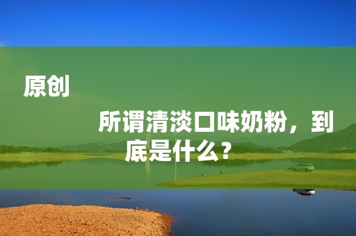 原创
            所谓清淡口味奶粉，到底是什么？