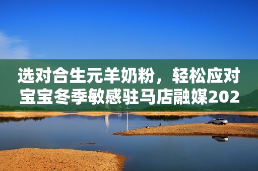 选对合生元羊奶粉，轻松应对宝宝冬季敏感驻马店融媒2023-11-13 11:37湖北驻马店融媒2023-11-13 11:37湖北