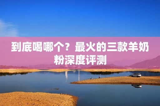 到底喝哪个？最火的三款羊奶粉深度评测