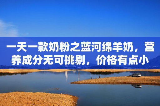 一天一款奶粉之蓝河绵羊奶，营养成分无可挑剔，价格有点小贵