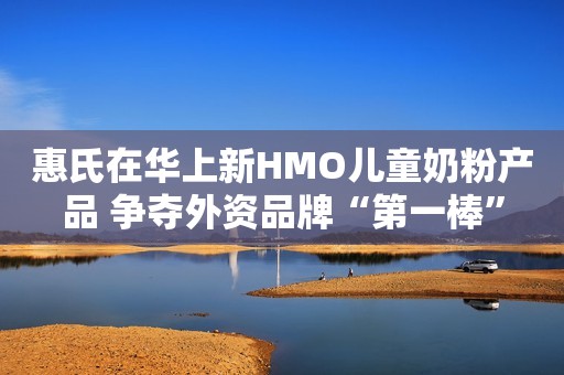 惠氏在华上新HMO儿童奶粉产品 争夺外资品牌“第一棒”