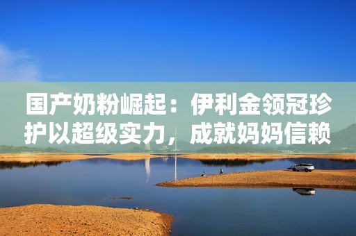 国产奶粉崛起：伊利金领冠珍护以超级实力，成就妈妈信赖之选