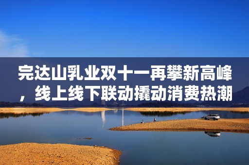 完达山乳业双十一再攀新高峰，线上线下联动撬动消费热潮中国财富网2023-11-14 17:40中国财富网2023-11-14 17:40