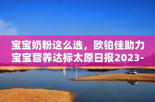 宝宝奶粉这么选，欧铂佳助力宝宝营养达标太原日报2023-11-15 09:42太原日报2023-11-15 09:42