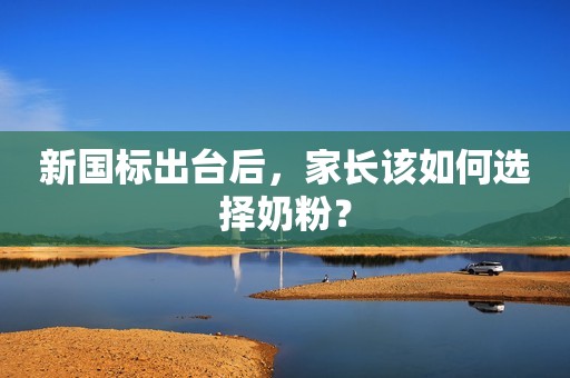 新国标出台后，家长该如何选择奶粉？