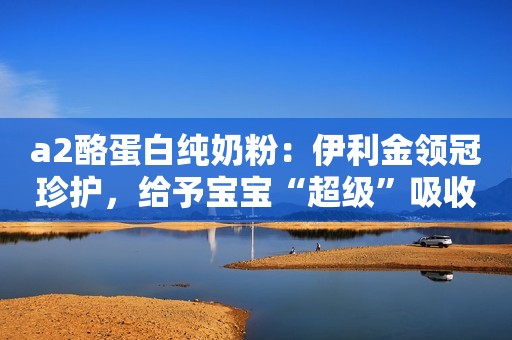 a2酪蛋白纯奶粉：伊利金领冠珍护，给予宝宝“超级”吸收力