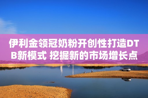伊利金领冠奶粉开创性打造DTB新模式 挖掘新的市场增长点