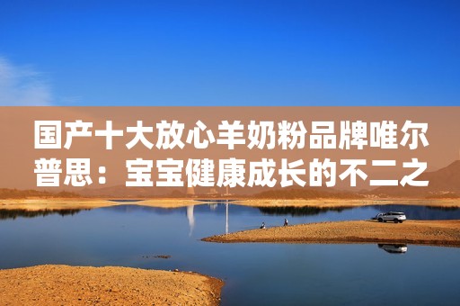 国产十大放心羊奶粉品牌唯尔普思：宝宝健康成长的不二之选
