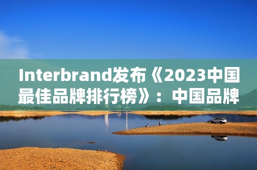Interbrand发布《2023中国最佳品牌排行榜》：中国品牌价值厚积薄发