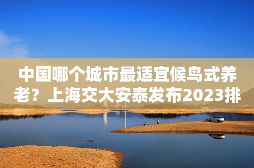 中国哪个城市最适宜候鸟式养老？上海交大安泰发布2023排行榜
