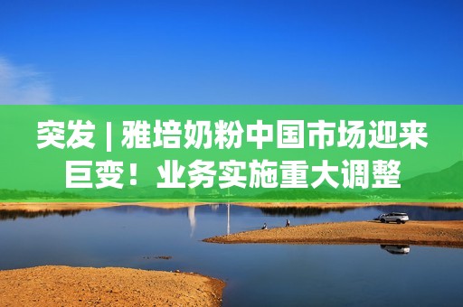 突发 | 雅培奶粉中国市场迎来巨变！业务实施重大调整