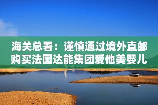 海关总署：谨慎通过境外直邮购买法国达能集团爱他美婴儿配方乳粉新华网2018-07-12 10:49新华网2018-07-12 10:49