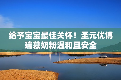 给予宝宝最佳关怀！圣元优博瑞慕奶粉温和且安全