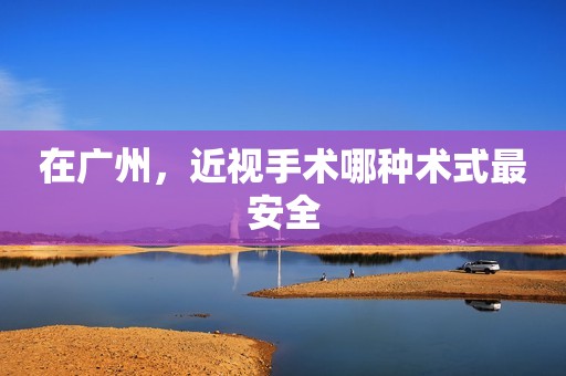 在广州，近视手术哪种术式最安全
