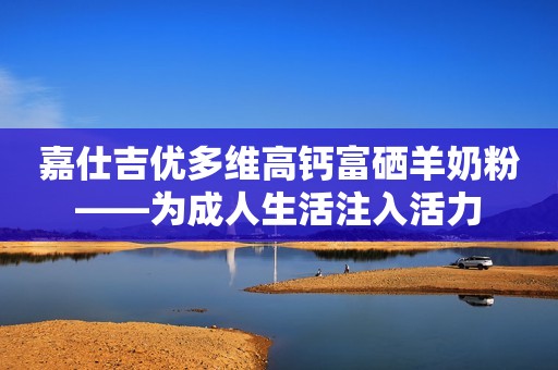 嘉仕吉优多维高钙富硒羊奶粉——为成人生活注入活力