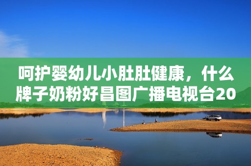 呵护婴幼儿小肚肚健康，什么牌子奶粉好昌图广播电视台2023-10-17 16:17辽宁昌图广播电视台2023-10-17 16:17辽宁