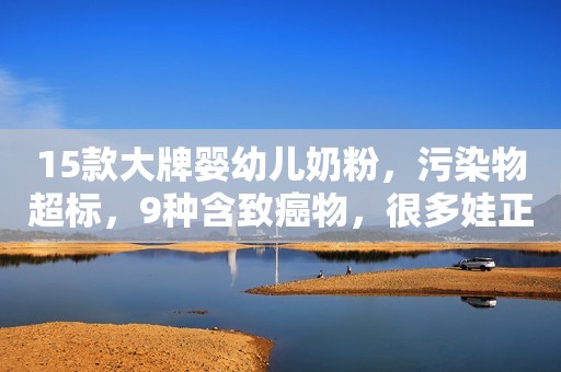 15款大牌婴幼儿奶粉，污染物超标，9种含致癌物，很多娃正在喝
