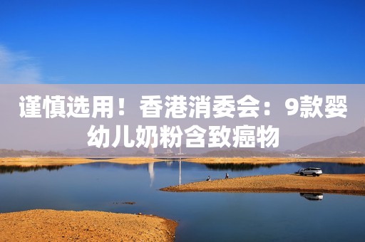 谨慎选用！香港消委会：9款婴幼儿奶粉含致癌物