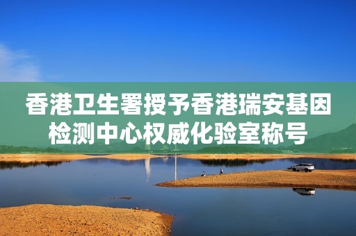香港卫生署授予香港瑞安基因检测中心权威化验室称号