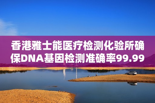 香港雅士能医疗检测化验所确保DNA基因检测准确率99.99%