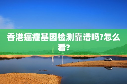 香港癌症基因检测靠谱吗?怎么看?