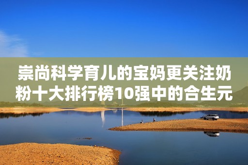 崇尚科学育儿的宝妈更关注奶粉十大排行榜10强中的合生元奶粉