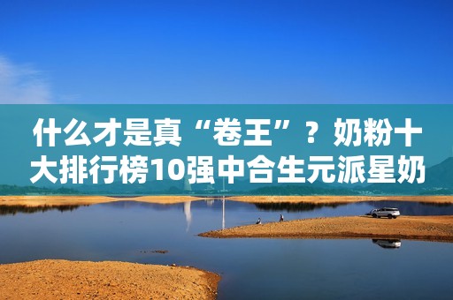 什么才是真“卷王”？奶粉十大排行榜10强中合生元派星奶粉实力超群！