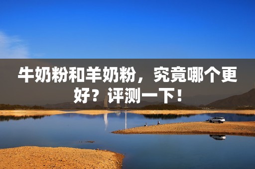 牛奶粉和羊奶粉，究竟哪个更好？评测一下！