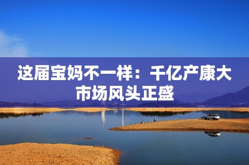 这届宝妈不一样：千亿产康大市场风头正盛