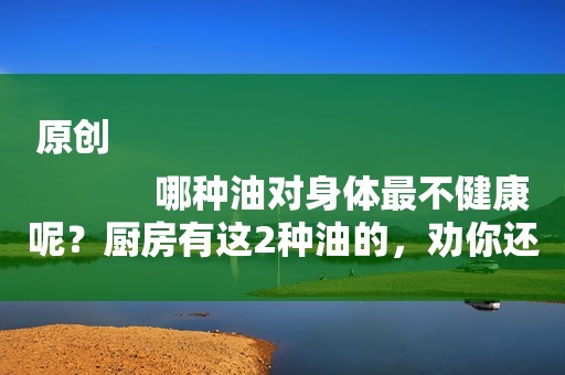 原创
            哪种油对身体最不健康呢？厨房有这2种油的，劝你还是别吃了